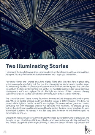 36
Two Illuminating Stories
I witnessed the two following stories and pondered on their lessons and I am sharing them
with you. You may find other wisdoms from them and I hope you share them.
Few of my friends and I shared a flat. One night a friend of us joined us for a night as early
in the morning he was flying out. Our guest kept nagging for fear he would miss his plane.
So, we secretly decided to play cards to pastime with an intention.We agreed that one of us
would turn the light switch behind him so that we had total darkness. We would continue
playing cards as if it was daylight. We did. The light was turned off. We continued playing.
Suddenly, our guest started screaming «I am blind, I am blind. I can see nothing».
The story didn›t end there. Having found out he was tricked the guest decided to go to
bed. When he started snoring loudly we decided to play a different game. This time, we
turned all the lights in the flat on as if it was daylight. We awakened our guest and started
confusing him with messages that he was about to miss his flight. He dressed up very
quickly, hurriedly carrying his suitcase and hardly finding the time to say goodbye. As soon
as he went outdoors he realized it was still very dark. He knew he was tricked again. He
came back cursing us.
Groupthink has its influence. Our friend was influenced by our continuing to play cards and
thought he was blind. Groupthink may blind us and make us lose our identity, authenticity
and senses. Groupthink effect might prolong as the same person fell in its trap twice in one
 