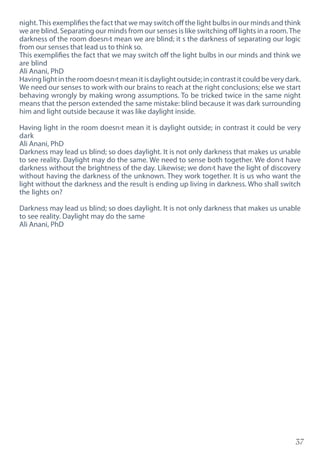 37
night.This exemplifies the fact that we may switch off the light bulbs in our minds and think
we are blind. Separating our minds from our senses is like switching off lights in a room.The
darkness of the room doesn›t mean we are blind; it s the darkness of separating our logic
from our senses that lead us to think so.
This exemplifies the fact that we may switch off the light bulbs in our minds and think we
are blind
Ali Anani, PhD
Having light in the room doesn›t mean it is daylight outside; in contrast it could be very dark.
We need our senses to work with our brains to reach at the right conclusions; else we start
behaving wrongly by making wrong assumptions. To be tricked twice in the same night
means that the person extended the same mistake: blind because it was dark surrounding
him and light outside because it was like daylight inside.
Having light in the room doesn›t mean it is daylight outside; in contrast it could be very
dark
Ali Anani, PhD
Darkness may lead us blind; so does daylight. It is not only darkness that makes us unable
to see reality. Daylight may do the same. We need to sense both together. We don›t have
darkness without the brightness of the day. Likewise; we don›t have the light of discovery
without having the darkness of the unknown. They work together. It is us who want the
light without the darkness and the result is ending up living in darkness. Who shall switch
the lights on?
Darkness may lead us blind; so does daylight. It is not only darkness that makes us unable
to see reality. Daylight may do the same
Ali Anani, PhD
 