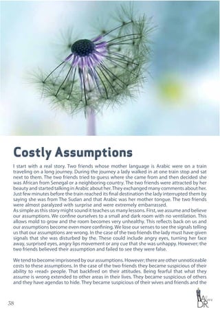 38
Costly Assumptions
I start with a real story. Two friends whose mother language is Arabic were on a train
traveling on a long journey. During the journey a lady walked in at one train stop and sat
next to them. The two friends tried to guess where she came from and then decided she
was African from Senegal or a neighboring country. The two friends were attracted by her
beauty and started talking in Arabic about her.They exchanged many comments about her.
Just few minutes before the train reached its final destination the lady interrupted them by
saying she was from The Sudan and that Arabic was her mother tongue. The two friends
were almost paralyzed with surprise and were extremely embarrassed.
As simple as this story might sound it teaches us many lessons. First, we assume and believe
our assumptions. We confine ourselves to a small and dark room with no ventilation. This
allows mold to grow and the room becomes very unhealthy. This reflects back on us and
our assumptions become even more confining.We lose our senses to see the signals telling
us that our assumptions are wrong. In the case of the two friends the lady must have given
signals that she was disturbed by the. These could include angry eyes, turning her face
away, surprised eyes, angry lips movement or any cue that she was unhappy. However; the
two friends believed their assumption and failed to see they were false.
We tend to become imprisoned by our assumptions. However; there are other unnoticeable
costs to these assumptions. In the case of the two friends they became suspicious of their
ability to «read» people. That backfired on their attitudes. Being fearful that what they
assume is wrong extended to other areas in their lives. They became suspicious of others
and they have agendas to hide. They became suspicious of their wives and friends and the
 