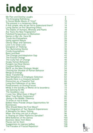 4
index
We Plan and Destiny Laughs
The Emerging Rethinking
Is Social Media Waste of Time?
The present is a temporary filling
If that simple, why do we fail to understand them?
Living Stories on the Observing Effect
The Habits of Humans, Minerals and Plants
Are Tears the New Fingerprints?
Polished Perspectives on Motivation
Names in My Life- Sara (h)
Triads Are Everywhere
Going against Nature
Glassy Ideas and Opinions
Love is to Grow Less
Disruption of Thinking
Two Illuminating Stories
Costly Assumptions
Bees and Beer
The Change and Adaptation Gap
The Fractal Change
The Curly Hair of Change
Soapy Human Behaviors
Pungent, but Real Stories
Creative Reflections
RACE as the New Strategic Model
Chasing the Shadow of Human Behavior
Merge to Emerge
Ideas Transferring
New Metaphors on Employee Selection
Sounds there is a treasure beneath
Distraction as a Powerful Tool
Living the Pollination of an Idea
Predicaments as Driving Forces
Minds in the laundry, or Mente en la lavandería
Joy Dancing for Me
The Seedless Love
I Love You- What Does it Mean?
What Truly Roots Customers?
«Being in the Middle» Dilemma
To know or not to know
BeBee Hives Provide Unique Opportunities for
Businesses
Who Should Make the First Move?
The Integration of Two Spanish Experiences
A Metaphor for Ideas Testing
When «the kites are not in unison»
Is Sharing on Other Platforms Sensible?
Mind Batteries of the Genius
Business Ideas from Bees
Places not for them
Suggestions to improve beBee
The Paradox of Fractal Repetition
6
8
10
12
14
16
18
20
22
24
26
28
30
32
34
36
38
40
42
44
46
48
50
52
54
56
58
60
62
64
66
68
70
72
74
76
78
80
82
84
86
88
90
92
94
96
98
100
102
104
106
108
 
