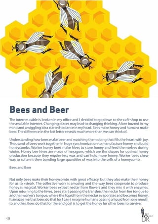 40
Bees and Beer
The internet cable is broken in my office and I decided to go down to the café shop to use
the available internet. Changing places may lead to changing thinking. A bee buzzed in my
mind and a wiggling idea started to dance in my head. Bees make honey and humans make
beer. The difference in the last letter reveals much more than we can think of.
Understanding how bees make beer and watching them doing that fills the heart with joy.
Thousand of bees work together in huge synchronization to manufacture honey and build
honeycombs. Worker honey bees make hives to store honey and feed themselves during
winter. Honey bee hives are made of hexagons, which are the shapes for optimal honey
production because they require less wax and can hold more honey. Worker bees chew
wax to soften it then bonding large quantities of wax into the cells of a honeycomb.
Bees and Beer
Not only bees make their honeycombs with great efficacy, but they also make their honey
for us to «steal». The collective work is amusing and the way bees cooperate to produce
honey is magical. Worker bees extract nectar from flowers and they mix it with enzymes.
Upon returning to the hives, bees start passing the transfers the nectar from her tongue to
another worker’s tongue, where the liquid from the nectar evaporates and becomes honey.
It amazes me that bees do that for I can›t imagine humans passing a liquid from one mouth
to another. Bees do that for the end goal is to get the honey for other bees to survive.
 