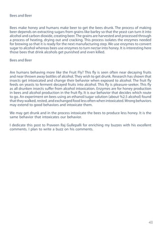 41
Bees and Beer
Bees make honey and humans make beer to get the bees drunk. The process of making
beer depends on extracting sugars from grains like barley so that the yeast can turn it into
alcohol and carbon dioxide, creating beer.The grains are harvested and processed through
a process of heating, drying out and cracking. This process isolates the enzymes needed
for brewing so that it is ready for the next manufacturing step. We use enzymes to convert
sugar to alcohol whereas bees use enzymes to turn nectar into honey. It is interesting here
those bees that drink alcohols get punished and even killed.
Bees and Beer
Are humans behaving more like the Fruit Fly? This fly is seen often near decaying fruits
and near thrown away bottles of alcohol. They wish to get drunk. Research has shown that
insects get intoxicated and change their behavior when exposed to alcohol. The fruit fly
feeds on yeasts to ferment decayed fruits into alcohol. This fly is pleasure-seeker. This fly
as all drunken insects suffer from alcohol intoxication. Enzymes are for honey production
in bees and alcohol production in the fruit fly. It is our behavior that decides which route
to go. An experiment on bees using an ethanol/sugar solution (about %2.5 alcohol) found
that they walked, rested, and exchanged food less often when intoxicated.Wrong behaviors
may extend to good behaviors and intoxicate them.
We may get drunk and in the process intoxicate the bees to produce less honey. It is the
same behavior that intoxicates our behavior.
I dedicate this post to Praveen Raj Gullepalli for enriching my buzzes with his excellent
comments. I plan to write a buzz on his comments.
 