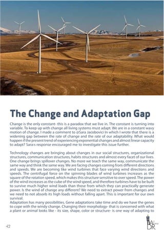 42
The Change and Adaptation Gap
Change is the only constant- this is a paradox that we live in. The constant is turning into
variable. To keep up with change all living systems must adapt. We are in a constant wavy
motion of change. I made a comment to @Sara Jacobovici In which I wrote that there is a
widening gap between the rate of change and the rate of our adaptability. What would
happen if the present trend of experiencing exponential changes and almost linear capacity
to adapt? Sara›s response encouraged me to investigate this issue further.
Technology changes are bringing about changes in our social structures, organizational
structures, communication structures, habits structures and almost every facet of our lives.
One change brings spillover changes. No more we teach the same way, communicate the
same way and think the same way. We are facing changes coming from different directions
and speeds. We are becoming like wind turbines that face varying wind directions and
speeds. The centrifugal force on the spinning blades of wind turbines increases as the
square of the rotation speed, which makes this structure sensitive to over speed.The power
of the wind increases as the cube of the wind speed, and therefore turbines have to be built
to survive much higher wind loads than those from which they can practically generate
power. Is the wind of change any different? We need to extract power from changes and
we need to not absorb its high loads without falling apart. This is important for our own
survival.
Adaptation has many possibilities. Gene adaptations take time and do we have the genes
to cope with the windy change. Changing their morphology- that is concerned with what
a plant or animal looks like - its size, shape, color or structure- is one way of adapting to
 