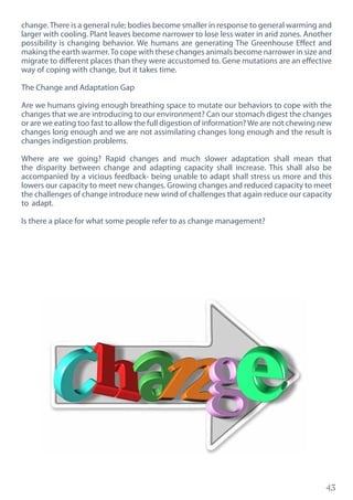 43
change.There is a general rule; bodies become smaller in response to general warming and
larger with cooling. Plant leaves become narrower to lose less water in arid zones. Another
possibility is changing behavior. We humans are generating The Greenhouse Effect and
making the earth warmer.To cope with these changes animals become narrower in size and
migrate to different places than they were accustomed to. Gene mutations are an effective
way of coping with change, but it takes time.
The Change and Adaptation Gap
Are we humans giving enough breathing space to mutate our behaviors to cope with the
changes that we are introducing to our environment? Can our stomach digest the changes
or are we eating too fast to allow the full digestion of information?We are not chewing new
changes long enough and we are not assimilating changes long enough and the result is
changes indigestion problems.
Where are we going? Rapid changes and much slower adaptation shall mean that
the disparity between change and adapting capacity shall increase. This shall also be
accompanied by a vicious feedback- being unable to adapt shall stress us more and this
lowers our capacity to meet new changes. Growing changes and reduced capacity to meet
the challenges of change introduce new wind of challenges that again reduce our capacity
to adapt.
Is there a place for what some people refer to as change management?
 