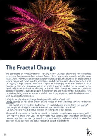 44
The Fractal Change
The comments on my last buzz on «The Curly Hair of Change» drew quite few interesting
comments. One comment from @Aaron Skogen drew my attention considerably. He wrote
«@Ali Anani, I very much enjoyed another of your analogies.This I witness on a regular basis
«Some people will move into the acceptance and demand stages while many others shall
be lagging in rejection and resistance stages.» As a bald guy, when the rain falls, it lands
making twisting and turning patters on my scalp. It reminds me that this life, our work, our
relationships are not linear and the only constant in life is change.Yet, I wonder, how do we
as leaders help those curls to get past the emotion and see the benefit of the change? How
do we help bring others to embrace it?»This buzz is my response to this lovely comment. I
start by asking few questions:
· Why do people wish to change the shape and/or color of their hair?
· Does change of hair color and/or shape reflect on their attitudes towards change in
general?
· Is hair fractal, and if yes, does it offer ideas on fractal change and on filling the spaces?
· Are people with longer hair more informed than people with short hair?
· Does hair on our heads behave like hair on other parts of our bodies?
My search for answers to the above questions revealed some interesting answers, which
I am happy to share with you. The hairy roots have sensory caps that direct the plant to
nutrients and help the roots grow with the gravity. Aerial roots have similar jobs to do. The
question is: are our hairs like aerial roots that collect information?
 