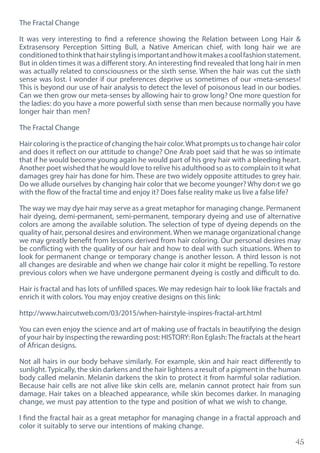 45
The Fractal Change
It was very interesting to find a reference showing the Relation between Long Hair &
Extrasensory Perception Sitting Bull, a Native American chief, with long hair we are
conditionedtothinkthathairstylingisimportantandhowitmakesacoolfashionstatement.
But in olden times it was a different story. An interesting find revealed that long hair in men
was actually related to consciousness or the sixth sense. When the hair was cut the sixth
sense was lost. I wonder if our preferences deprive us sometimes of our «meta-senses»!
This is beyond our use of hair analysis to detect the level of poisonous lead in our bodies.
Can we then grow our meta-senses by allowing hair to grow long? One more question for
the ladies: do you have a more powerful sixth sense than men because normally you have
longer hair than men?
The Fractal Change
Hair coloring is the practice of changing the hair color.What prompts us to change hair color
and does it reflect on our attitude to change? One Arab poet said that he was so intimate
that if he would become young again he would part of his grey hair with a bleeding heart.
Another poet wished that he would love to relive his adulthood so as to complain to it what
damages grey hair has done for him. These are two widely opposite attitudes to grey hair.
Do we allude ourselves by changing hair color that we become younger? Why don›t we go
with the flow of the fractal time and enjoy it? Does false reality make us live a false life?
The way we may dye hair may serve as a great metaphor for managing change. Permanent
hair dyeing, demi-permanent, semi-permanent, temporary dyeing and use of alternative
colors are among the available solution. The selection of type of dyeing depends on the
quality of hair, personal desires and environment.When we manage organizational change
we may greatly benefit from lessons derived from hair coloring. Our personal desires may
be conflicting with the quality of our hair and how to deal with such situations. When to
look for permanent change or temporary change is another lesson. A third lesson is not
all changes are desirable and when we change hair color it might be repelling. To restore
previous colors when we have undergone permanent dyeing is costly and difficult to do.
Hair is fractal and has lots of unfilled spaces. We may redesign hair to look like fractals and
enrich it with colors. You may enjoy creative designs on this link:
http://www.haircutweb.com/03/2015/when-hairstyle-inspires-fractal-art.html
You can even enjoy the science and art of making use of fractals in beautifying the design
of your hair by inspecting the rewarding post: HISTORY: Ron Eglash:The fractals at the heart
of African designs.
Not all hairs in our body behave similarly. For example, skin and hair react differently to
sunlight.Typically, the skin darkens and the hair lightens a result of a pigment in the human
body called melanin. Melanin darkens the skin to protect it from harmful solar radiation.
Because hair cells are not alive like skin cells are, melanin cannot protect hair from sun
damage. Hair takes on a bleached appearance, while skin becomes darker. In managing
change, we must pay attention to the type and position of what we wish to change.
I find the fractal hair as a great metaphor for managing change in a fractal approach and
color it suitably to serve our intentions of making change.
 