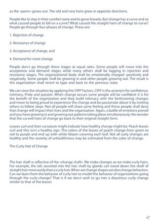 47
as the «perm» grows out. The old and new hairs grow in opposite directions.
People like to stay in their comfort zone and to grow linearly. But change has a curve and so
what caused people to fall on a curve? What caused the straight hairs of change to curve?
People go through four phases of change. These are:
1. Rejection of change
2. Resistance of change
3. Acceptance of change, and
4. Demand for more change
People don›t go through these stages at equal rates. Some people will move into the
acceptance and demand stages while many others shall be lagging in rejection and
resistance stages. The organizational body shall be emotionally charged- positively and
negatively. Some people shall be growing in and other people growing out. The result is
the organization shall revert to type and back to the previous state.
We can view the situation by applying the CIPP Factors. CIPP is the acronym for confidence,
intimacy, Pride and passion. When change occurs some people will be confident it is for
the benefit of the organization and they build intimacy with the forthcoming changes
and move to being proud to experience the change and be passionate about it by inviting
others to follow steps. Not all people will share same feeling and those people shall deny
that change will impact their lives and the organization. Again, a battle of emotions prevail
and you have growing in and growing out patterns taking place simultaneously. No wonder
that the curved hairs of change go back to their original straight form.
Leaves curl and their curvature might indicate how healthy change might be. Peach leaves
curl and this isn›t a healthy sign. The colors of the leaves of peach change from green to
red to purple and end up with white bloom covering each leaf. Not all curly changes are
healthy and the severity of unhealthiness may be estimated from the color of change.
The Curly Hair of Change
The hair shaft is reflective of the «change shaft». We make changes as we make curly hairs.
For example, the oils secreted into the hair shaft by glands can travel down the shaft of
straighthairmoreeasilythanacurlyhair.Whenwechangeshapeswealsochangebehaviors.
Can we learn from the behavior of curly hair to model the behavior of organizations going
through the curly change? That is if we don›t wish to go into a disastrous curly change
similar to that of the leaves
 