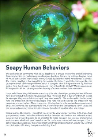 48
Soapy Human Behaviors
The exchange of comments with @Sara Jacobovici is always interesting and challenging.
Sara commented on my last post on «Pungent, but Real Stories» by writing» Forgive me @
Ali Anani but I say this with serious intent, «A rose by any other name would smell as sweet».
The reason I say that is that everything has to exist; the (sweet) smell of a rose as well as the
(pungent) smell of the corpse flower. What is pungent to us is fragrant to the fly. Now we
look at how that transfers to behaviours and I can only refer to @CityVP Manjit›s comment.
Thank you Dr. Ali for pointing out the diversity of nature and our human nature.
Irespondedbywriting«WithseriousnessIsay@SaraJacoboviciyes,pairingisthere.WEcan›t
have one without the other. However; we have reference- that is our favoritism. In stories
for example, they are only interesting if they have a conflict. We are biased to the hero and
hate the antagonist. The hero has people who hate him and likewise the antagonist has
people who stand by him. There is a porous dividing line. In solutions we have unsaturated
one, saturated one and oversaturated one. If we change the temperature a shift takes and
the saturated one may move this direction or the other. I wonder what you think»!
Sara responded by saying» I think that you present a very wise perspective @Ali Anani. And
you provoked me to think about the distinction between «attraction» and «identification»;
in nature we are predisposed to be attracted to those things in our internal and external
environments which will be of benefit to us.Yet our human nature is drawn to aspects (such
as heroes and antagonists) that we connect with through identification.Would you say that
this distinction falls along that porous dividing line»?
 