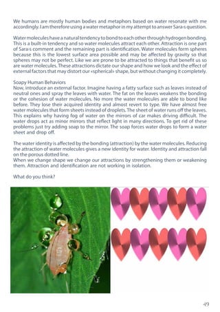 49
We humans are mostly human bodies and metaphors based on water resonate with me
accordingly.IamthereforeusingawatermetaphorinmyattempttoanswerSara›squestion.
Watermoleculeshaveanaturaltendencytobondtoeachotherthroughhydrogenbonding.
This is a built-in tendency and so water molecules attract each other. Attraction is one part
of Sara›s comment and the remaining part is identification. Water molecules form spheres
because this is the lowest surface area possible and may be affected by gravity so that
spheres may not be perfect. Like we are prone to be attracted to things that benefit us so
are water molecules. These attractions dictate our shape and how we look and the effect of
external factors that may distort our «spherical» shape, but without changing it completely.
Soapy Human Behaviors
Now, introduce an external factor. Imagine having a fatty surface such as leaves instead of
neutral ones and spray the leaves with water. The fat on the leaves weakens the bonding
or the cohesion of water molecules. No more the water molecules are able to bond like
before. They lose their acquired identity and almost revert to type. We have almost free
water molecules that form sheets instead of droplets.The sheet of water runs off the leaves.
This explains why having fog of water on the mirrors of car makes driving difficult. The
water drops act as minor mirrors that reflect light in many directions. To get rid of these
problems just try adding soap to the mirror. The soap forces water drops to form a water
sheet and drop off.
The water identity is affected by the bonding (attraction) by the water molecules. Reducing
the attraction of water molecules gives a new identity for water. Identity and attraction fall
on the porous dotted line.
When we change shape we change our attractions by strengthening them or weakening
them. Attraction and identification are not working in isolation.
What do you think?
 