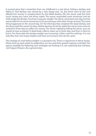 51
A second story that I remember from my childhood is a taxi driver hitting a donkey and
killing it. That donkey was owned by a very stingy man. So, the driver went to him and
offered him money in compensation for the killed donkey. OK, the owner said. But how
much money you want, the driver asked. The owner responded come tomorrow and we
shall weigh the donkey.You have to pay per weight. The driver came back next day, but the
owner told him to return tomorrow as he was too busy with other things at hand.The same
thing happened on the second day. On the third day they weighed the dead donkey and
the driver paid the owner his dues. Before leaving, the driver asked the owner how come he
waited for three days to collect his money. The owner replied by telling the driver «you are
stupid to have accepted. A dead body collects water up to three days and then it starts to
lose it. For three days the donkey weight was increasing. I didn›t wait for nothing». It is not
only flies that visit corpse bodies and there are humans who do the same.
The strategy of «wait before weight» is a pungent one. There is a big lesson in these stories.
Plants that use bad smells for pollination are rare and their growth capacity is limited. The
spaces available for following such strategies are limiting. It is not surprising that real bees
visit fragrant flowers. Be a genuine bee.
 