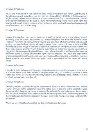 53
Creative Reflections
As Joanne mentioned in her comment light might even block our vision. Just driving in
the glaring sun will show how true this can be. I may add here that the reflections we get
might be very dependent on the type of mirror we use. Is it flat, concave, convex, painted,
or double mirror? It could be even a sound mirror reflecting sound rather than light. You
have heard sound singing because of tiny spherical silica sand with sized-gratings enough
to reflect sound and make it sing.
Creative Reflections
I asked if metaphors are mirrors (without specifying what mirror I am talking about).
Brilliantly, Sara Jacobovici responded by saying metaphors are more like kaleidoscopes.
That sent my mind to opal which is viewed as a structure of microspheres with enough
grating to cause brilliant display of kaleidoscopic colors mirrors. Are our minds opal-like
with closely paled arrays of millions of spherical particles of amorphous silica stacked in a
three dimensional grating? Yes, in this case our minds are millions of kaleidoscopes as Sara
suggested. Certain opals display different colors when viewed from different directions, or
when the stone is turned, or when the light source is moved. This shows the importance
of seeing issues from different angles, perspectives and light sources so that light may not
throw us in the darkness of false assumption. Here is a paradox that Sara Jacobovici would
enjoy.
Creative Reflections
I wonder if our minds are also like many water drops on leaves with each water drop acting
as a mirror. Water shall form a sheet or droplets depending on how fatty the leave is. How
«fatty» our minds are will determine if they work like a kaleidoscope or as a flat sheet mirror
in which watery ideas just flow off.
Creative Reflections
Savvy Raj wrote a buzz on «The Space between the Steps», in which she wrote «Just like the
sounds of music in the spaces between the notes, there is dancing in the spaces between
the steps. It is only when we become aware of the value of the spaces between the thoughts
that we can truly reflect, revel and dance with ease through our lives». Dear Savvy, these are
the reflecting and diffracting spaces in the opal-like minds.Your poetry has a solid scientific
reasoning.
When we say reflect I do hope that we don›t reflect more darkness.
 
