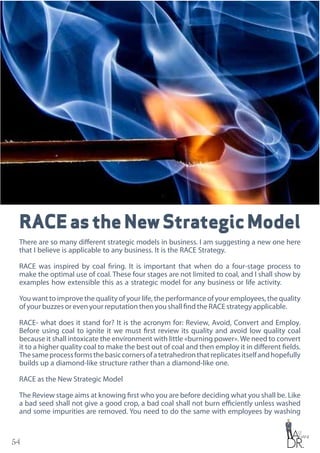 54
RACEastheNewStrategicModel
There are so many different strategic models in business. I am suggesting a new one here
that I believe is applicable to any business. It is the RACE Strategy.
RACE was inspired by coal firing. It is important that when do a four-stage process to
make the optimal use of coal. These four stages are not limited to coal, and I shall show by
examples how extensible this as a strategic model for any business or life activity.
You want to improve the quality of your life, the performance of your employees, the quality
of your buzzes or even your reputation then you shall find the RACE strategy applicable.
RACE- what does it stand for? It is the acronym for: Review, Avoid, Convert and Employ.
Before using coal to ignite it we must first review its quality and avoid low quality coal
because it shall intoxicate the environment with little «burning power».We need to convert
it to a higher quality coal to make the best out of coal and then employ it in different fields.
Thesameprocessformsthebasiccornersofatetrahedronthatreplicatesitselfandhopefully
builds up a diamond-like structure rather than a diamond-like one.
RACE as the New Strategic Model
The Review stage aims at knowing first who you are before deciding what you shall be. Like
a bad seed shall not give a good crop, a bad coal shall not burn efficiently unless washed
and some impurities are removed. You need to do the same with employees by washing
 