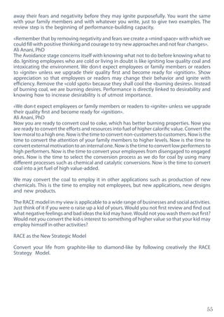 55
away their fears and negativity before they may ignite purposefully. You want the same
with your family members and with whatever you write, just to give two examples. The
review step is the beginning of performance-building capacity.
«Remember that by removing negativity and fears we create a «mind space» with which we
could fill with positive thinking and courage to try new approaches and not fear changes».
Ali Anani, PhD
The Avoidance stage concerns itself with knowing what not to do before knowing what to
do. Igniting employees who are cold or living in doubt is like igniting low quality coal and
intoxicating the environment. We don›t expect employees or family members or readers
to «ignite» unless we upgrade their quality first and become ready for «ignition». Show
appreciation so that employees or readers may change their behavior and ignite with
efficiency. Remove the «cold spots» because they shall cool the «burning desires». Instead
of burning coal, we are burning desires. Performance is directly linked to desirability and
knowing how to increase desirability is of utmost importance.
«We don›t expect employees or family members or readers to «ignite» unless we upgrade
their quality first and become ready for «ignition».
Ali Anani, PhD
Now you are ready to convert coal to coke, which has better burning properties. Now you
are ready to convert the efforts and resources into fuel of higher calorific value. Convert the
low moral to a high one. Now is the time to convert non-customers to customers. Now is the
time to convert the attention of your family members to higher levels. Now is the time to
convert external motivation to an internal one. Now is the time to convert low performers to
high performers. Now is the time to convert your employees from disengaged to engaged
ones. Now is the time to select the conversion process as we do for coal by using many
different processes such as chemical and catalytic conversions. Now is the time to convert
coal into a jet fuel of high value-added.
We may convert the coal to employ it in other applications such as production of new
chemicals. This is the time to employ not employees, but new applications, new designs
and new products.
The RACE model in my view is applicable to a wide range of businesses and social activities.
Just think of it if you were o raise up a kid of yours. Would you not first review and find out
what negative feelings and bad ideas the kid may have.Would not you wash them out first?
Would not you convert the kid›s interest to something of higher value so that your kid may
employ himself in other activities?
RACE as the New Strategic Model
Convert your life from graphite-like to diamond-like by following creatively the RACE
Strategy Model.
 