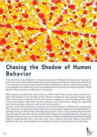 56
Chasing the Shadow of Human
Behavior
A comment by @Lisa Gallagher on my previous post on «Merge to Emerge» was the urge to
write this buzz. @Savvy Raj showed her genuine appreciation by commenting «@Ali Anani
it is a treat for any writer to be valued for their consistency as we are only human as dear @
Lisa Gallagher has reflected in such a heartfelt earnestness and so in deep humility I thank
you for all your generous reflections in inclusivity.
Were humans created from clay? And if so, which clay? That humans were created from
clay finds support in the analogy of the chemical analysis of clays and the human body
which shows close similarity. For me, the greater analogy is in the fractality of both clays
and human bodies. Clays show fractal structures and so the human body. The repeating
units forming clays are fractal and so the human body is.
Humans vary in their characters and clays vary in their structures and behaviors accordingly.
The clays have charged sites allowing them to accommodate oppositely charged bodies in
between the layers and on the externally charged ions.There is no guarantee that the same
clay will have the same ions always and therefore clays have varying properties. Humans are
charged with varying views and emotions and are subject to absorbing oppositely charged
ideas or replacing old ones with new ones. Can a varying structure show a consistent
behavior? No way, and I wonder if we would ever witness a consistent human behavior.
 