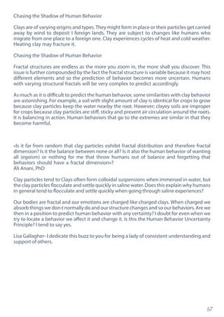 57
Chasing the Shadow of Human Behavior
Clays are of varying origins and types.They might form in place or their particles get carried
away by wind to deposit I foreign lands. They are subject to changes like humans who
migrate from one place to a foreign one. Clay experiences cycles of heat and cold weather.
Heating clay may fracture it.
Chasing the Shadow of Human Behavior
Fractal structures are endless as the more you zoom in, the more shall you discover. This
issue is further compounded by the fact the fractal structure is variable because it may host
different elements and so the prediction of behavior becomes more uncertain. Humans
with varying structural fractals will be very complex to predict accordingly.
As much as it is difficult to predict the human behavior, some similarities with clay behavior
are astonishing. For example, a soil with slight amount of clay is identical for crops to grow
because clay particles keep the water nearby the root. However; clayey soils are improper
for crops because clay particles are stiff, sticky and prevent air circulation around the roots.
It is balancing in action. Human behaviors that go to the extremes are similar in that they
become harmful.
«Is it far from random that clay particles exhibit fractal distribution and therefore fractal
dimension? Is it the balance between none or all? Is it also the human behavior of wanting
all (egoism) or nothing for me that throw humans out of balance and forgetting that
behaviors should have a fractal dimension»?
Ali Anani, PhD
Clay particles tend to Clays often form colloidal suspensions when immersed in water, but
the clay particles flocculate and settle quickly in saline water. Does this explain why humans
in general tend to flocculate and settle quickly when going through saline experiences?
Our bodies are fractal and our emotions are charged like charged clays. When charged we
absorb things we don›t normally do and our structure changes and so our behaviors. Are we
then in a position to predict human behavior with any certainty? I doubt for even when we
try to locate a behavior we affect it and change it. Is this the Human Behavior Uncertainty
Principle? I tend to say yes.
Lisa Gallagher- I dedicate this buzz to you for being a lady of consistent understanding and
support of others.
 
