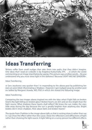 60
Ideas Transferring
Writers suffer from small nudges that take them into paths that they didn›t imagine.
One ideas that I read on LinkedIn is by Angelina Kukkamalla, EPC✔🌏, in which she wrote
commenting on an image shard below by saying «This picture says a million words.... Do you
understand why you must shine light in the darkness? Because LIGHT HAS NO SHADOW».
Ideas Transferring
@ Sara Jacobovici was quicker than I in responding to the above post by publishing her
own on post titled «Illuminating a Shadow». However; I got nudged away by another post
on beBee by Margaret Aranda, MD, PhD in which she shared the following image:
Ideas Transferring
Comparing the two images above inspired me with the idea: what if light falls on broken
hearts like light falling on broken glass? Broken hearts are dim and are less bright than the
light source. What shadows these hearts shall reflect? We know the sun makes the stars
fade away during the day because the sun is greatly brighter than anything else. Bright
bodies don›t show shadows. How about dark and broken hearts?
The quote from Chekhov in the image above tells us that in writing show it rather than say
it. I say show the effect rather than the cause. Show the reflections and diffractions of light
rather than showing the light source. A light falling on a sunny person has different effects
 