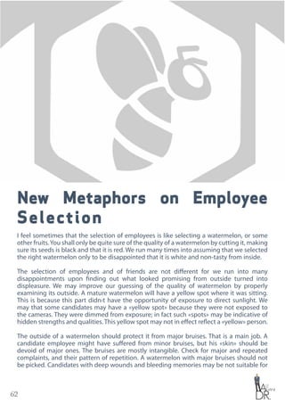 62
New Metaphors on Employee
Selection
I feel sometimes that the selection of employees is like selecting a watermelon, or some
other fruits.You shall only be quite sure of the quality of a watermelon by cutting it, making
sure its seeds is black and that it is red. We run many times into assuming that we selected
the right watermelon only to be disappointed that it is white and non-tasty from inside.
The selection of employees and of friends are not different for we run into many
disappointments upon finding out what looked promising from outside turned into
displeasure. We may improve our guessing of the quality of watermelon by properly
examining its outside. A mature watermelon will have a yellow spot where it was sitting.
This is because this part didn›t have the opportunity of exposure to direct sunlight. We
may that some candidates may have a «yellow spot» because they were not exposed to
the cameras. They were dimmed from exposure; in fact such «spots» may be indicative of
hidden strengths and qualities. This yellow spot may not in effect reflect a «yellow» person.
The outside of a watermelon should protect it from major bruises. That is a main job. A
candidate employee might have suffered from minor bruises, but his «skin» should be
devoid of major ones. The bruises are mostly intangible. Check for major and repeated
complaints, and their pattern of repetition. A watermelon with major bruises should not
be picked. Candidates with deep wounds and bleeding memories may be not suitable for
 