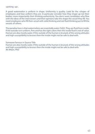63
«picking up».
A good watermelon is uniform in shape. Uniformity is quality. Look for the «shape» of
employees and how uniform they are. In particular consider how they shape up not their
bodies; more importantly their thinking authenticity. You don›t want candidates who flow
with the ideas of the interviewers and their opinions take the shape the vessel they fill. You
need employees who fill their vessel with solid thinking and not fluid thinking just to fill the
vessels of others.
The paradox here is that watermelons are essentially water (%92).They are fluid from inside.
If the outside isn›t uniform, firm and has the right colors then the inside fluid is not of value.
Human are also mostly water. If the outside of the human is bruised, of the wrong attitudes
and high susceptibility to bruises then the inside might not be safe to deal with.
Someone famous in Source Title
Human are also mostly water. If the outside of the human is bruised, of the wrong attitudes
and high susceptibility to bruises then the inside might not be safe to deal with.
Ali ANani, PhD
 