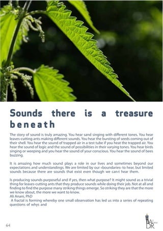 64
Sounds there is a treasure
b e n e a t h
The story of sound is truly amazing. You hear sand singing with different tones. You hear
leaves-cutting ants making different sounds. You hear the bursting of seeds coming out of
their shell. You hear the sound of trapped air in a test tube if you heat the trapped air. You
hear the sound of logic and the sound of possibilities in their varying tones. You hear birds
singing or weeping and you hear the sound of your conscious. You hear the sound of bees
buzzing.
It is amazing how much sound plays a role in our lives and sometimes beyond our
expectations and understandings. We are limited by our «boundaries› to hear, but limited
sounds because there are sounds that exist even though we can›t hear them.
Is producing sounds purposeful and if yes, then what purpose? It might sound as a trivial
thing for leaves-cutting ants that they produce sounds while doing their job. Not at all and
finding to find the purpose many striking things emerge. So striking they are that the more
we know about, the more we want to know.
Ali Anani, PhD
A fractal is forming whereby one small observation has led us into a series of repeating
questions of whys and
 