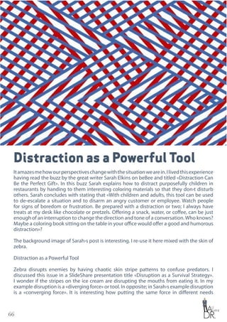 66
Distraction as a Powerful Tool
Itamazesmehowourperspectiveschangewiththesituationwearein.Ilivedthisexperience
having read the buzz by the great writer Sarah Elkins on beBee and titled «Distraction Can
Be the Perfect Gift». In this buzz Sarah explains how to distract purposefully children in
restaurants by handing to them interesting coloring materials so that they don›t disturb
others. Sarah concludes with stating that «With children and adults, this tool can be used
to de-escalate a situation and to disarm an angry customer or employee. Watch people
for signs of boredom or frustration. Be prepared with a distraction or two; I always have
treats at my desk like chocolate or pretzels. Offering a snack, water, or coffee, can be just
enough of an interruption to change the direction and tone of a conversation.Who knows?
Maybe a coloring book sitting on the table in your office would offer a good and humorous
distraction»?
The background image of Sarah›s post is interesting. I re-use it here mixed with the skin of
zebra.
Distraction as a Powerful Tool
Zebra disrupts enemies by having chaotic skin stripe patterns to confuse predators. I
discussed this issue in a SlideShare presentation title «Disruption as a Survival Strategy».
I wonder if the stripes on the ice cream are disrupting the mouths from eating it. In my
example disruption is a «diverging force» or tool. In opposite; in Sarah›s example disruption
is a «converging force». It is interesting how putting the same force in different needs
 