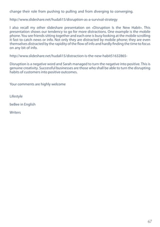 67
change their role from pushing to pulling and from diverging to converging.
http://www.slideshare.net/hudali15/disruption-as-a-survival-strategy
I also recall my other slideshare presentation on «Disruption Is the New Habit». This
presentation shows our tendency to go for more distractions. One example is the mobile
phone.You see friends sitting together and each one is busy looking at the mobile scrolling
it fast to catch news or info. Not only they are distracted by mobile phone; they are even
themselves distracted by the rapidity of the flow of info and hardly finding the time to focus
on any bit of info.
http://www.slideshare.net/hudali15/distraction-is-the-new-habit51632865-
Disruption is a negative word and Sarah managed to turn the negative into positive. This is
genuine creativity. Successful businesses are those who shall be able to turn the disrupting
habits of customers into positive outcomes.
Your comments are highly welcome
Lifestyle
beBee in English
Writers
 