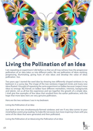 68
Living the Pollination of an Idea
I am repeating an experiment I did before so that we all may witness how the progressive
pollination of an idea takes us into different paths. We see pollination of ideas working,
progressing, illuminating, giving hues of new ideas and develop the value of ideas
pollination live.
Two years ago I started the seed idea by showing two differently shaped rainbows in my
bedroom in a sunny day. The image of the two rainbows triggered minds and many new
ideas floated. I thought of repeating the same experiment on beBee because I expect more
ideas to emerge. My friends on beBee have different mentalities, interests, backgrounds
and talents. Let us all live the experience and see together the growth of a simple idea.
I shall give few examples of few ideas that resulted from the earlier pollination, with the
hope that more bees here are very genuine pollinators.
Here are the two rainbows I see in my bedroom
Living the Pollination of an Idea
Just look at the two simultaneously-formed rainbows and see if any idea comes to your
mind before continuing reading.To make life not easier, but more inspiring I share with you
some of the ideas that were generated and then pollinated.
Living the Pollination of an IdeaLiving the Pollination of an Idea
 