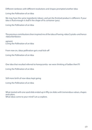 69
Different rainbows with different resolutions and shapes prompted another idea:
Living the Pollination of an Idea
We may have the same ingredients (ideas), and yet the finished product is different. If your
idea is fluid enough it shall it the shape of its container (you).
Living the Pollination of an Idea
The previous contributions then inspired me of the idea of having «idea Crystals» and hence
«IdeasRainbows»
agment
Living the Pollination of an Idea
From now on, ideas pollination got a real kick-off
Living the Pollination of an Idea
One idea that resulted referred to honeycombs- we were thinking of beBee then?!!!
Living the Pollination of an Idea
Still more birth of new ideas kept going
Living the Pollination of an Idea
What started with one seed slide ended up in fifty six slides with tremendous values, shapes
andcolors.
What ideas come to your mind? Let us explore.
 