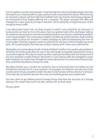 7
Let me explain more by real examples. I read recently the story of a football player who was
driving his car in a heavy traffic to sign a contract with a new club of his choice.While driving,
he received a phone call from Norwich Football Club (my favorite club being graduate of
the University of East Anglia) offering him a contract. The player accepted the offer and
changed his career path by driving to Norwich. All his planning changed because of the
annoying heavy traffic.
I was flying back home from an Arab country in which I was invited for an interview. A
businessman sat next to me on the plane. Soon we greeted each other and began talking.
He asked me few questions and then mentioned that he was facing a challenging problem
inhisindustrialplant.Theconversationendedinmeofferingsimplesolutions.Uponlanding
and unable to refuse his invitation I ended changing my path accompanying the man to
visit his plant. That day I signed a contract with him for two years which changed my career
path. All my planning for the interview ended in doing what I have never planned for.
Mybrotherwasoutstandinginmath.Hehadabrilliantmindforit.Heusedtosolveproblems
aimed for the tenth grade when he was in the sixth grade. Everybody expected him to be a
successful engineer. One day he heard my other saying to my father that she wished one of
her sons would be a medical doctor. My brother is now a famous MD. He changed his career
path to please my mother even though she never planned for it or even knew till years later
why my brother decided to change his study.
My eldest brother was a smoker. He wanted to quit so frequently that even before he had
finished his intention he lit a new cigarette. His youngest son told him one day that if you
would care for me you wouldn›t smoke.You don›t only hurt yourself, but also hurt my future.
Since that day my brother became the most anti-smoking person you would meet.
Our lives seem to go orbiting around strange things that have the structure of a strange
attractor. No matter how much we plan, destiny has its final word.
Do you agree?
 