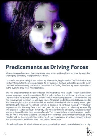 70
Predicaments as Driving Forces
We run into predicaments that may freeze us or act as a driving force to move forward. I am
sharing my own story to explain what I mean.
I started a part time side job in a university. Meanwhile, I registered at The Voltaire Institute
to study French for the evening classes. To my surprise, the two girls setting next to me in
the French class were my students at the university. During the day they were my students;
in the evening they were my classmates.
The real predicament for me started upon finding that we were taught French like children
learn a language. No written material. Only a video to hear few sentences and then repeat
them with the instructor speaking only in French to answer questions. I still remember the
first thing we had to repeat «Je vais avec vous». Almost all students comfortably repeated it,
and I was singled out as a complete failure. We had three French classes every week. Upon
completing the second week I had to make a decision. To continue making very sluggish
improvement in learning French was not good for my image as a university lecturer. My
two students started to doubt my ability and whether I liked it or not my reputation was in
jeopardy. I opted first to drop learning French. This proved to be a short-living one. I said to
myself «what would my students say about me?» I wanted to study French because of my
need as well for it as I was a frequent traveler. As leaving was not an option, the only left one
was to continue in a different way. I had to find a new way.
I found a solution. I invited a French instructor who happened to teach French at a high
 