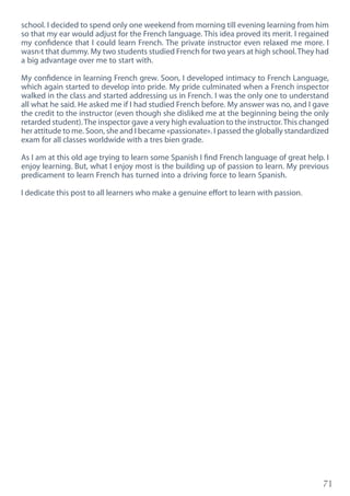 71
school. I decided to spend only one weekend from morning till evening learning from him
so that my ear would adjust for the French language. This idea proved its merit. I regained
my confidence that I could learn French. The private instructor even relaxed me more. I
wasn›t that dummy. My two students studied French for two years at high school. They had
a big advantage over me to start with.
My confidence in learning French grew. Soon, I developed intimacy to French Language,
which again started to develop into pride. My pride culminated when a French inspector
walked in the class and started addressing us in French. I was the only one to understand
all what he said. He asked me if I had studied French before. My answer was no, and I gave
the credit to the instructor (even though she disliked me at the beginning being the only
retarded student).The inspector gave a very high evaluation to the instructor.This changed
her attitude to me. Soon, she and I became «passionate». I passed the globally standardized
exam for all classes worldwide with a tres bien grade.
As I am at this old age trying to learn some Spanish I find French language of great help. I
enjoy learning. But, what I enjoy most is the building up of passion to learn. My previous
predicament to learn French has turned into a driving force to learn Spanish.
I dedicate this post to all learners who make a genuine effort to learn with passion.
 