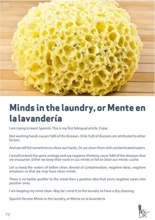 72
Minds in the laundry, or Mente en
lalavandería
I am trying to learn Spanish. This is my first bilingual article. Enjoy
Not washing hands causes %80 of the diseases. Only %20 of diseases are attributed to other
factors.
And we still fail sometimes to clean our hands. Or, we clean them with contaminated waters.
I would extend the same analogy and say negative thinking cause %80 of the diseases that
we encounter. Either we keep their roots in our minds or fail to clean our minds› cache.
Let us keep the waters of beBee clean, devoid of contamination, negative ideas, negative
emotions so that we may have clean minds.
There is no better purifier to the mind than a positive idea that turns negative views into
positive ones.
I am keeping my mind clean. May be I send it to the laundry to have a dry cleaning.
Spanish Version Minds in the laundry, or Mente en la lavandería
 