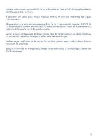 73
No lavarse las manos causan el %80 de las enfermedades. Sólo el %20 de las enfermedades
se atribuyen a otros factores.
Y seguimos sin veces para limpiar nuestras manos. O bien, las limpiamos con aguas
contaminadas.
Me gustaría extender la misma analogía y decir causa el pensamiento negativo del %80 de
las enfermedades que nos encontramos. O nos mantenemos sus raíces en nuestra mente o
dejamos de limpiar la caché de nuestra mente.
Vamos a mantener las aguas de Bebee limpia, libre de contaminación, las ideas negativas,
las emociones negativas para que puedan tener la mente limpia.
No hay mejor purificador de la mente de una idea positiva que convierte las opiniones
negativas en positivas.
Estoy manteniendo mi mente limpia. Puede ser que enviarla a la lavandería para tener una
limpieza en seco.
 