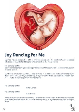 74
Joy Dancing for Me
My most viewed presentation is titled «Bubbling Ideas», and the number of views exceeded
fifty thousands. Slide 12 of the presentation reads as the image shows:
Joy Dancing for Me
Dowejumpordanceforjoy,ordoesjoydanceforus?Thisseemstobeaninnocentquestion;
in reality it is not.
Our bodies are dancing water. At least %80-70 of or bodies are water. Water molecules
dance all the time. Do they dance for joy, or joy dances for them. Just watch the video below
to see water molecules perform their dancing:
Joy Dancing for Me
Water Dance
Joy Dancing for Me
Baby Dance
Have you ever seen molecules dancing?There are other molecules that dance as water, and
with more vibration.Watch the chemists dancing for joy or joy of the molecules dancing for
them.
 