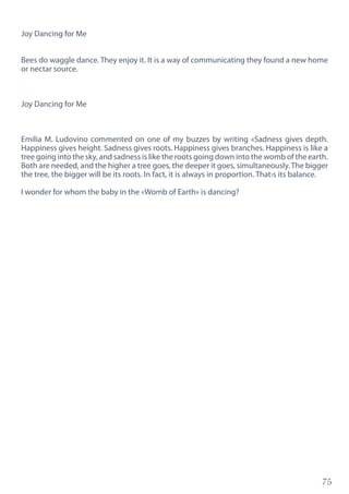 75
Joy Dancing for Me
Bees do waggle dance. They enjoy it. It is a way of communicating they found a new home
or nectar source.
Joy Dancing for Me
Emilia M. Ludovino commented on one of my buzzes by writing «Sadness gives depth.
Happiness gives height. Sadness gives roots. Happiness gives branches. Happiness is like a
tree going into the sky, and sadness is like the roots going down into the womb of the earth.
Both are needed, and the higher a tree goes, the deeper it goes, simultaneously.The bigger
the tree, the bigger will be its roots. In fact, it is always in proportion. That›s its balance.
I wonder for whom the baby in the «Womb of Earth» is dancing?
 