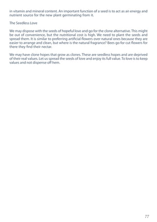 77
in vitamin and mineral content. An important function of a seed is to act as an energy and
nutrient source for the new plant germinating from it.
The Seedless Love
We may dispose with the seeds of hopeful love and go for the clone alternative. This might
be out of convenience, but the nutritional cost is high. We need to plant the seeds and
spread them. It is similar to preferring artificial flowers over natural ones because they are
easier to arrange and clean, but where is the natural fragrance? Bees go for cut flowers for
there they find their nectar.
We may have clone hopes that grow as clones. These are seedless hopes and are deprived
of their real values. Let us spread the seeds of love and enjoy its full value. To love is to keep
values and not dispense off hem.
 