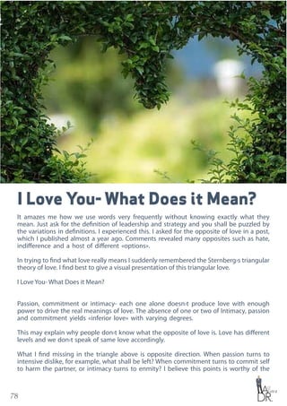 78
I Love You- What Does it Mean?
It amazes me how we use words very frequently without knowing exactly what they
mean. Just ask for the definition of leadership and strategy and you shall be puzzled by
the variations in definitions. I experienced this. I asked for the opposite of love in a post,
which I published almost a year ago. Comments revealed many opposites such as hate,
indifference and a host of different «options».
In trying to find what love really means I suddenly remembered the Sternberg›s triangular
theory of love. I find best to give a visual presentation of this triangular love.
I Love You- What Does it Mean?
Passion, commitment or intimacy- each one alone doesn›t produce love with enough
power to drive the real meanings of love. The absence of one or two of Intimacy, passion
and commitment yields «inferior love» with varying degrees.
This may explain why people don›t know what the opposite of love is. Love has different
levels and we don›t speak of same love accordingly.
What I find missing in the triangle above is opposite direction. When passion turns to
intensive dislike, for example, what shall be left? When commitment turns to commit self
to harm the partner, or intimacy turns to enmity? I believe this points is worthy of the
 