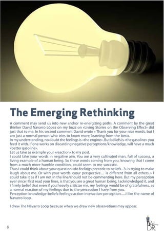 8
The Emerging Rethinking
A comment may send us into new and/or re-energizing paths. A comment by the great
thinker David Navarro López on my buzz on «Living Stories on the Observing Effect» did
just that to me. In his second comment David wrote « Thank you for your nice words, but I
am just a normal person who tries to know more, learning from the bests.
In my understanding, no doubt the feelings is «the engine». But beliefs is «the gasoline» you
feed it with. If one works on discarding negative perceptions/knowledge, will have a much
«bettergasoline».
Let us take as example your «reaction» to my post.
I could take your words in negative aim. You are a very cultivated man, full of success, a
living example of a human being. So these words coming from you, knowing that I come
from a much more humble condition, could seem to me sarcastic.
Thus I could think about your question «do feelings precede to beliefs...?» is trying to make
laugh about me. Or with your words «your perspective… is different from all others..» I
could take it as if I am not in the line/should not be commenting here. But my perception
ever since I first read your lines, is that you are a great human being, I acknowledged it, and
i firmly belief that even if you heavily criticize me, my feelings would be of gratefulness, as
a normal reaction of my feelings due to the perception I have from you.
Perception-knowledge-beliefs-feelings-action-interaction-perception......I like the name of
Navarro loop.
I drew The Navarro Loop because when we draw new observations may appear.
 