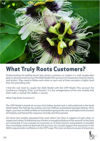 80
What Truly Roots Customers?
Understanding the pulling forces that attract customers or readers is a well sought-after
goal. In advertisement we useThe AIDA Model (The acronym for Awareness, Interest, Desire,
and Action). They need to follow each other as each one of them occupies a higher level
than the preceding one).
I find the real need to couple the AIDA Model with the CIPP Model (The acronym for
Confidence, Integrity, Pride, and Passion). It is the amalgamation of the two models that
shall make a startup like beBee a success.
What Truly Roots Customers?
The CIPP Model is based on surveys that Gallup started and is well-explained in the book
titled Follow This Path by the authors are Curt Coffman and Gabriel Gonzales Molina, Ph.D.
Again, you have to fulfill confidence level before going to the next and higher level emotion
of Integrity and thereof the sequence of pride and then passion.
Are these two models separated from each other? Are they in support of each other or
negate each other? Is following one of them is enough to dispose of the second? In fact they
are connected. If I am unaware of a business or of what services and products it provides
then most likely I shall not deal with this business. So, I would suggest that awareness in the
AIDA Loop precedes confidence in the CIPP Loop.The more we become aware of a business
 