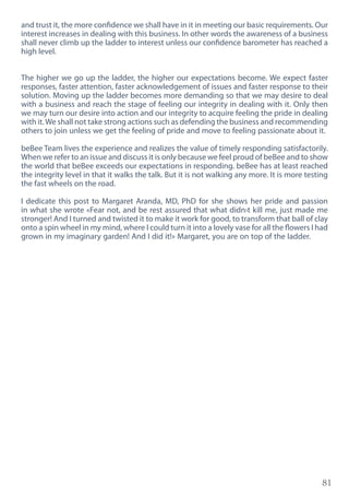 81
and trust it, the more confidence we shall have in it in meeting our basic requirements. Our
interest increases in dealing with this business. In other words the awareness of a business
shall never climb up the ladder to interest unless our confidence barometer has reached a
high level.
The higher we go up the ladder, the higher our expectations become. We expect faster
responses, faster attention, faster acknowledgement of issues and faster response to their
solution. Moving up the ladder becomes more demanding so that we may desire to deal
with a business and reach the stage of feeling our integrity in dealing with it. Only then
we may turn our desire into action and our integrity to acquire feeling the pride in dealing
with it.We shall not take strong actions such as defending the business and recommending
others to join unless we get the feeling of pride and move to feeling passionate about it.
beBee Team lives the experience and realizes the value of timely responding satisfactorily.
When we refer to an issue and discuss it is only because we feel proud of beBee and to show
the world that beBee exceeds our expectations in responding. beBee has at least reached
the integrity level in that it walks the talk. But it is not walking any more. It is more testing
the fast wheels on the road.
I dedicate this post to Margaret Aranda, MD, PhD for she shows her pride and passion
in what she wrote «Fear not, and be rest assured that what didn›t kill me, just made me
stronger! And I turned and twisted it to make it work for good, to transform that ball of clay
onto a spin wheel in my mind, where I could turn it into a lovely vase for all the flowers I had
grown in my imaginary garden! And I did it!» Margaret, you are on top of the ladder.
 