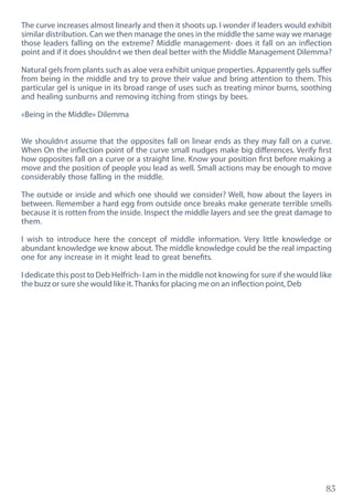 83
The curve increases almost linearly and then it shoots up. I wonder if leaders would exhibit
similar distribution. Can we then manage the ones in the middle the same way we manage
those leaders falling on the extreme? Middle management- does it fall on an inflection
point and if it does shouldn›t we then deal better with the Middle Management Dilemma?
Natural gels from plants such as aloe vera exhibit unique properties. Apparently gels suffer
from being in the middle and try to prove their value and bring attention to them. This
particular gel is unique in its broad range of uses such as treating minor burns, soothing
and healing sunburns and removing itching from stings by bees.
«Being in the Middle» Dilemma
We shouldn›t assume that the opposites fall on linear ends as they may fall on a curve.
When On the inflection point of the curve small nudges make big differences. Verify first
how opposites fall on a curve or a straight line. Know your position first before making a
move and the position of people you lead as well. Small actions may be enough to move
considerably those falling in the middle.
The outside or inside and which one should we consider? Well, how about the layers in
between. Remember a hard egg from outside once breaks make generate terrible smells
because it is rotten from the inside. Inspect the middle layers and see the great damage to
them.
I wish to introduce here the concept of middle information. Very little knowledge or
abundant knowledge we know about. The middle knowledge could be the real impacting
one for any increase in it might lead to great benefits.
I dedicate this post to Deb Helfrich- I am in the middle not knowing for sure if she would like
the buzz or sure she would like it.Thanks for placing me on an inflection point, Deb
 