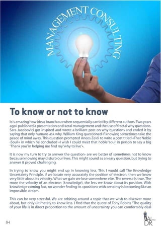 84
To know or not to know
Itisamazinghowideasbranchoutwhensequentiallycarriedbydifferentauthors.Twoyears
ago I published a presentation on fractal management and the use of fractal why questions.
Sara Jacobovici got inspired and wrote a brilliant post on why questions and ended it by
saying that only humans ask why. William King questioned if knowing sometimes take the
peace of mind away. This question prompted Anees Zeidi to write a post titled «That Noble
‹Soul›» in which he concluded «I wish I could meet that noble ‘soul’ in person to say a big
‘Thank you’in helping me find my‘why to live’».
It is now my turn to try to answer the question- are we better of sometimes not to know
because knowing may disturb our lives.This might sound as an easy question, but trying to
answer it proved challenging.
In trying to know you might end up in knowing less. This I would call The Knowledge
Uncertainty Principle. If we locate very accurately the position of electron, then we know
very little about its velocity. What we gain we lose somewhere else. The reverse is true. The
more the velocity of an electron (knowledge), the less we know about its position. With
knowledge coming fast, no wonder finding its «position» with certainty is becoming like an
impossible dream.
This can be very stressful. We are orbiting around a topic that we wish to discover more
about, but only ultimately to know less. I find that the quote of Tony Robins “The quality
of your life is in direct proportion to the amount of uncertainty you can comfortably deal
 