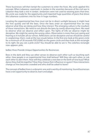 87
These businesses will then tempt the customers to enter the hives. My uncle applied this
concept. When Lebanese «swarmed» in Jordan in the seventies because of the civil war in
Lebanon they took a rest in Jordan. Jordanians were not used to wearing jeans that time.
My uncle was ready for the opportunity and imported huge quantities of jeans that drove
the Lebanese customers into his hive in huge numbers.
Locating the experimental bee hive must not be in direct sunlight because it might heat
the hive quickly and kill the bees. Once the bees enter an experimental hive we may
observe what they are doing and how they interact. The emerging culture is the resultant
of these interactions. We need to not disturb the bees by overly observing them. We need
to observe what we observe and reflect upon. The lights of info we observe might be
deceptive. We might be seeing the wrong colors. Observation is more than just seeing and
hearing as it includes all our senses. Reflections can be deceptive and we should be careful
in «explaining» them. Look at the two visuals below. In the first one: look at the green circle
for a minimum of 30 seconds FOCUSING on the green circle and then look at the rectangle
to its right. Do you see a pink circle? You should be able to see it. The colorless rectangle
now appears pink.
beBee Hives Provide Unique Opportunities for Businesses
Bees in the dark and they use other senses to observe each other such as touching each
other. How people in an experimental hive shall behave? Will they rob each other, or rub
each other to alert them. How will they celebrate a new bee or the birth of new buzz? What
dance they shall do together? How they choose their influencer or queen? How interactions
change as hive becomes crowded and who shall be asked to leave?
The concept of beBee hives is a dynamic one and is worthy of monitoring. Sound businesses
have a rare opportunity to observe, learn and adapt.
 