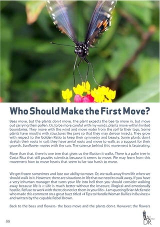 88
WhoShouldMaketheFirstMove?
Bees move, but the plants don›t move. The plant expects the bee to move in, but move
out carrying their pollen. Or, to be more careful with my words, plants move within limited
boundaries. They move with the wind and move water from the soil to their tops. Some
plants have mouths with structures like jaws so that they may devour insects. They grow
with respect to the Golden Ratio to keep their symmetry and beauty. Some plants don›t
stretch their roots in soil; they have aerial roots and move to walls as a support for their
growth. Sunflower moves with the sun. The science behind this movement is fascinating.
More than that, there is one tree that gives us the illusion it walks. There is a palm tree in
Costa Rica that still puzzles scientists because it seems to move. We may learn from this
movement how to move hearts that seem to be too harsh to move.
We get frozen sometimes and lose our ability to move. Or, we walk away from life when we
should walk in it. However; there are situations in life that we need to walk away. If you have
a very inhuman manager that turns your life into hell then you should consider walking
away because life is «: Life is much better without the insecure, illogical and emotionally
hostile. Refuse to work with them; do not let them in your life». I am quoting Brian McKenzie
who made this comment on a great buzz titled «4Tips to HandleWoman Bullies in Business»
and written by the capable Rebel Brown.
Back to the bees and flowers- the bees move and the plants don›t. However; the flowers
 