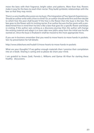 89
move the bees with their fragrance, bright colors and patterns. More than that, flowers
make it easy for the bees to reach their nectar. They build symbiotic relationships with the
bee so that they may revisit.
There is a very healthy discussion on my buzz «The Integration ofTwo Spanish Experiences».
Should an author write with a hive in mind? Or, an author should write first and then decide
to which hive the post shall locate? If the hive is the flower then the buzz is the bee. The
bee goes to the flower with its inviting nectar. If an author focuses his/her posts with a pre-
determined hive in mind then he/she is like a bee that goes for a specific flower and keeps
re-visiting. If the author sees writing as a discovery journey then the author will change
the writing material and adapt it or even take new paths away from the initial one he/she
started on. Once the buzz is finalized it shall be moved to the most appropriate hives.
If you are in business remember that you need to move hearts to move hands in pockets.
See my presentation for full details:
http://www.slideshare.net/hudali15/move-hearts-to-move-hands-in-pockets
What are your thoughts? If we gather enough materials then I promise their compilation
into an e-book. Sharing is caring and so please do share your mind.
I am grateful to Anees Zaidi, Pamela L. Williams and Qamar Ali Khan for starting these
healthy discussions.
 