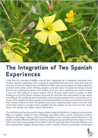 90
The Integration of Two Spanish
Experiences
I find that the concept of beBee may be best explained by a metaphor extracted from
another Spanish experience. The concept of specialized hives becomes very clear with the
example of Spanish digital start-up Mylibreto offers advanced widgets to help publishers
promote titles online, while offering analytics and sales data. Fernando Fominaya noticed
that he was reading less books than before, in an era when anything you need to know
is just one click away on a search engine. This is because there were no guides to bees
(readers) to find the flowers (books) they look for and that the accessibility to the nectar
was difficult.The challenge was to establish a hive for book readers that is accessible, rich in
nectar of the quality the bees (readers) demand and helps the bees scouts (book reviewers
and content writers) to find. The publishing of just scattered book covers over the web
meant that weren›t enough nectar available for the readers to visit and even the nectar
wasn›t the quality the readers (bees) demanded.
The soil that suits the idea seed is blogs as determined by Myliberto. It approaches key book
blogs on subjects related to their catalogue and offers them a series of librettos (scripts)
related to the blog’s subject, which are embedded on the website and link directly to the
book’se-retailer.Withthisaffiliatemarketingstrategyblogsbenefitfromthewidgetsontwo
sides: they earn a percentage of the book´s sale for every sale done from the libretos; and
also improve their organic positioning in search engines. There is a symbiotic relationship
 