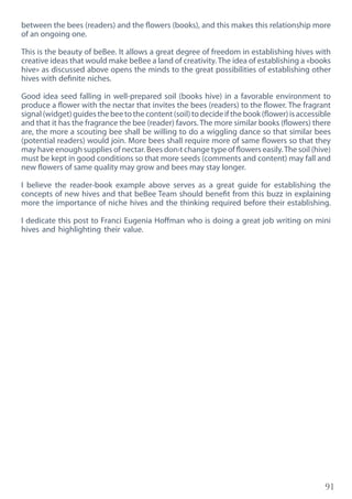 91
between the bees (readers) and the flowers (books), and this makes this relationship more
of an ongoing one.
This is the beauty of beBee. It allows a great degree of freedom in establishing hives with
creative ideas that would make beBee a land of creativity. The idea of establishing a «books
hive» as discussed above opens the minds to the great possibilities of establishing other
hives with definite niches.
Good idea seed falling in well-prepared soil (books hive) in a favorable environment to
produce a flower with the nectar that invites the bees (readers) to the flower. The fragrant
signal (widget) guides the bee to the content (soil) to decide if the book (flower) is accessible
and that it has the fragrance the bee (reader) favors. The more similar books (flowers) there
are, the more a scouting bee shall be willing to do a wiggling dance so that similar bees
(potential readers) would join. More bees shall require more of same flowers so that they
may have enough supplies of nectar. Bees don›t change type of flowers easily.The soil (hive)
must be kept in good conditions so that more seeds (comments and content) may fall and
new flowers of same quality may grow and bees may stay longer.
I believe the reader-book example above serves as a great guide for establishing the
concepts of new hives and that beBee Team should benefit from this buzz in explaining
more the importance of niche hives and the thinking required before their establishing.
I dedicate this post to Franci Eugenia Hoffman who is doing a great job writing on mini
hives and highlighting their value.
 