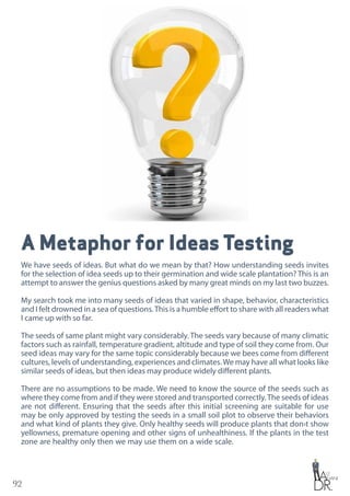 92
A Metaphor for Ideas Testing
We have seeds of ideas. But what do we mean by that? How understanding seeds invites
for the selection of idea seeds up to their germination and wide scale plantation? This is an
attempt to answer the genius questions asked by many great minds on my last two buzzes.
My search took me into many seeds of ideas that varied in shape, behavior, characteristics
and I felt drowned in a sea of questions.This is a humble effort to share with all readers what
I came up with so far.
The seeds of same plant might vary considerably. The seeds vary because of many climatic
factors such as rainfall, temperature gradient, altitude and type of soil they come from. Our
seed ideas may vary for the same topic considerably because we bees come from different
cultures, levels of understanding, experiences and climates.We may have all what looks like
similar seeds of ideas, but then ideas may produce widely different plants.
There are no assumptions to be made. We need to know the source of the seeds such as
where they come from and if they were stored and transported correctly.The seeds of ideas
are not different. Ensuring that the seeds after this initial screening are suitable for use
may be only approved by testing the seeds in a small soil plot to observe their behaviors
and what kind of plants they give. Only healthy seeds will produce plants that don›t show
yellowness, premature opening and other signs of unhealthiness. If the plants in the test
zone are healthy only then we may use them on a wide scale.
 