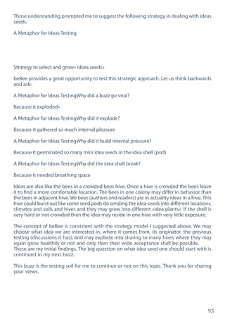 93
Those understanding prompted me to suggest the following strategy in dealing with ideas
seeds.
A Metaphor for Ideas Testing
Strategy to select and grow» ideas seeds»
beBee provides a great opportunity to test this strategic approach. Let us think backwards
and ask:
A Metaphor for Ideas TestingWhy did a buzz go viral?
Because it exploded»
A Metaphor for Ideas TestingWhy did it explode?
Because it gathered so much internal pleasure
A Metaphor for Ideas TestingWhy did it build internal pressure?
Because it germinated so many mini idea seeds in the idea shell (pod)
A Metaphor for Ideas TestingWhy did the idea shall break?
Because it needed breathing space
Ideas are also like the bees in a crowded bees hive. Once a hive is crowded the bees leave
it to find a more comfortable location. The bees in one colony may differ in behavior than
the bees in adjacent hive. We bees (authors and readers) are in actuality ideas in a hive. This
hive could burst out like some seed pods do sending the idea seeds into different locations,
climates and soils and hives and they may grow into different «idea plants». If the shell is
very hard or not crowded then the idea may reside in one hive with very little exposure.
The concept of beBee is consistent with the strategy model I suggested above. We may
choose what idea we are interested in, where it comes from, its originator, the previous
testing (discussions it has), and may explode into sharing to many hives where they may
again grow healthily or not and only then their wide acceptance shall be possible.
These are my initial findings. The big question on what idea seed one should start with is
continued in my next buzz.
This buzz is the testing soil for me to continue or not on this topic. Thank you for sharing
your views.
 