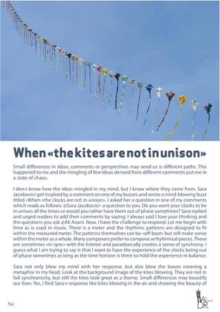 94
When«thekitesarenotinunison»
Small differences in ideas, comments or perspectives may send us is different paths. This
happened to me and the mingling of few ideas derived from different comments put me in
a state of chaos.
I don›t know how the ideas mingled in my mind, but I know where they came from. Sara
Jacobovici got inspired by a comment on one of my buzzes and wrote a mind-blowing buzz
titled «When «the clocks are not in unison». I asked her a question in one of my comments
which reads as follows: @Sara Jacobovici- a question to you. Do you want your clocks to be
in unison all the times or would you rather have them out of phase sometimes? Sara replied
and urged readers to add their comments by saying: I always said I love your thinking and
the questions you ask @Ali Anani. Now, I have the challenge to respond. Let me begin with
time as is used in music. There is a meter and the rhythmic patterns are designed to fit
within the measured meter. The patterns themselves can be «off-beat» but still make sense
within the meter as a whole. Many composers prefer to compose arrhythmical pieces.These
are sometimes «in sync» with the listener and paradoxically creates a sense of synchrony. I
guess what I am trying to say is that I want to have the experience of the clocks being out
of phase sometimes as long as the time horizon is there to hold the experience in balance.
Sara not only blew my mind with her response, but also blew the leaves covering a
metaphor in my head. Look at the background image of the kites blowing. They are not in
full synchronicity, but still the kites look great as a theme. Small differences may beautify
our lives. Yes, I find Sara›s response like kites blowing in the air and showing the beauty of
 