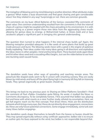95
her response.
The metaphor of blowing sent my mind blowing in another direction.What attributes make
a genius? What makes a buzz disseminate and find great sharing and gain considerable
views? Are they related in any way? Surprisingly or not- there are common grounds.
The comments on my buzz «Mind Batteries of the Genius» exceeded fifty comments of
great value. One common understanding resulted from the comments is that the internal
chaos of a genius might be coupled with the chaos prevailing in his environment. It is with
patience acting as a power engine those new ideas from the aggravating chaos results
allowing for genius ideas to emerge. @ Mohammed Sultan, @ Anees Zaidi and @ Sara
Jacobovici played a significant part in bringing this general understanding.
The question then turned to what happens if the internal chaos builds up? Again, the
blowing metaphor provided adequate. It is like seeds of some plants that build up great
inside pressure and burst. The blowing seeds move with a great is the engine of patience
finally exploding. Their ideas scatter into many ideas going in all directions and exploding
the ideas stores in other peoples› mind and bursting them. These busted seeds again blow
and hit other ideas seed and a cascading effect begins. Just see the video below to see how
one bursting seed caused havoc.
The dandelion seeds have other ways of spreading and reaching remote areas. The
parachute-like shaped seeds seem to fly in unison with smashing scenery. They are easily
blown by mild winds and burst off the plant flying high in harmony till they fall on listening
heads. They spread organically as great buzzes should do.
This brings me back to my previous post «Is Sharing on Other Platforms Sensible?» I find
the comment of Paul «Pablo» Croubalian quite fitting. He wrote «I studied the Views vs
Comments discrepancy. To be completely honest, I first assumed that beBee was playing
fast and loose with what counts as a view. Further study, refuted my assumption. Here, we
get full organic reach via the Hive concept. That drives Views. Hives are the distribution
network which brings many eyes. But,Views do not directly drive engagement, connections
do. Views are only future potential connections. Some engage immediately, some lurk over
many Views before engaging».
Like dandelion seeds shape themselves to benefit from the breeze so buzzes should be.
They may spread organically without using «artificial» approaches. beBee role is to ensure
an author gets his buzz exposed to the wind, but beBee is not responsible beyond that.
 